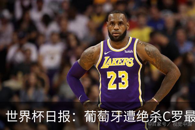 世界杯日报：葡萄牙遭绝杀C罗最后一舞 多国效仿美国上诉红黄牌