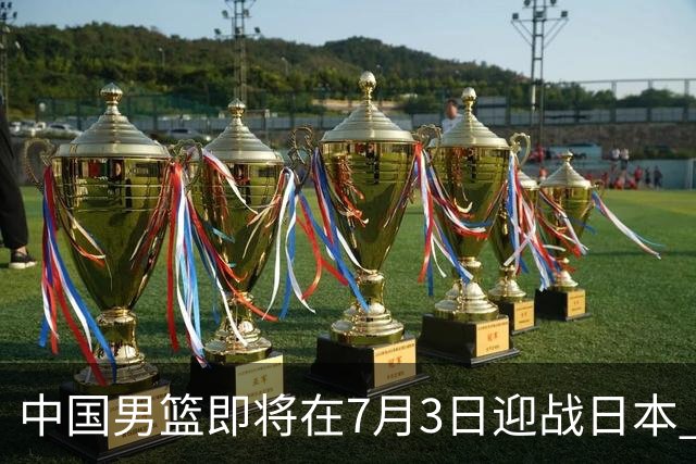 中国男篮即将在7月3日迎战日本 四场热身赛以提升实力