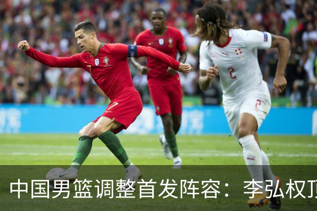 中国男篮调整首发阵容：李弘权顶替王俊杰首发 杨瀚森继续替补