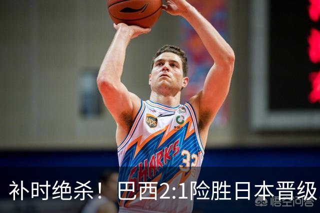 补时绝杀！巴西2:1险胜日本晋级16强 日本男足虽败犹荣